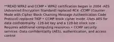 **READ WPA2 and CCMP • WPA2 certification began in 2004 -AES (Advanced Encryption Standard) replaced RC4 -CCMP (Counter Mode with Cipher Block Chaining Message Authentication Code Protocol) replaced TKIP • CCMP block cipher mode -Uses AES for data confidentiality -128-bit key and a 128-bit block size -Requires additional computing resources • CCMP security services -Data confidentiality (AES), authentication, and access control