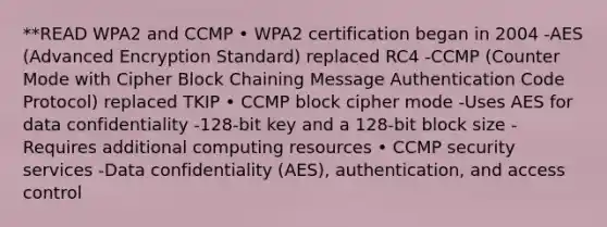 **READ WPA2 and CCMP • WPA2 certification began in 2004 -AES (Advanced Encryption Standard) replaced RC4 -CCMP (Counter Mode with Cipher Block Chaining Message Authentication Code Protocol) replaced TKIP • CCMP block cipher mode -Uses AES for data confidentiality -128-bit key and a 128-bit block size -Requires additional computing resources • CCMP security services -Data confidentiality (AES), authentication, and access control