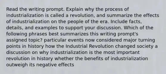 Read the writing prompt. Explain why the process of industrialization is called a revolution, and summarize the effects of industrialization on the people of the era. Include facts, details, and examples to support your discussion. Which of the following phrases best summarizes this writing prompt's assigned topic? particular events now considered major turning points in history how the Industrial Revolution changed society a discussion on why industrialization is the most important revolution in history whether the benefits of industrialization outweigh its negative effects