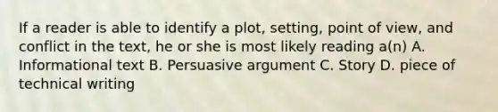 If a reader is able to identify a plot, setting, point of view, and conflict in the text, he or she is most likely reading a(n) A. Informational text B. Persuasive argument C. Story D. piece of technical writing