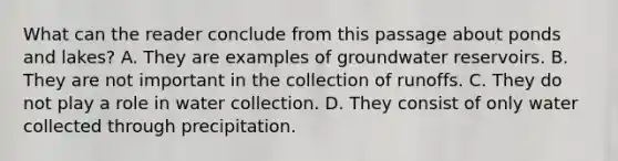 What can the reader conclude from this passage about ponds and lakes? A. They are examples of groundwater reservoirs. B. They are not important in the collection of runoffs. C. They do not play a role in water collection. D. They consist of only water collected through precipitation.