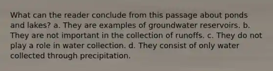 What can the reader conclude from this passage about ponds and lakes? a. They are examples of groundwater reservoirs. b. They are not important in the collection of runoffs. c. They do not play a role in water collection. d. They consist of only water collected through precipitation.