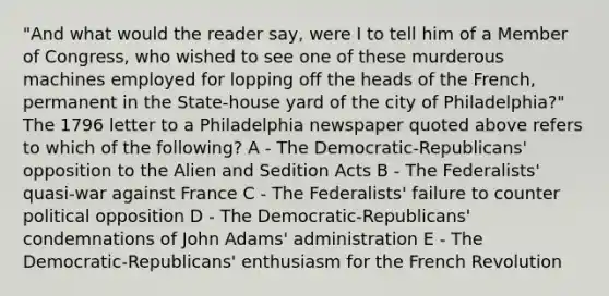 "And what would the reader say, were I to tell him of a Member of Congress, who wished to see one of these murderous machines employed for lopping off the heads of the French, permanent in the State-house yard of the city of Philadelphia?" The 1796 letter to a Philadelphia newspaper quoted above refers to which of the following? A - The Democratic-Republicans' opposition to the Alien and Sedition Acts B - The Federalists' quasi-war against France C - The Federalists' failure to counter political opposition D - The Democratic-Republicans' condemnations of John Adams' administration E - The Democratic-Republicans' enthusiasm for the French Revolution