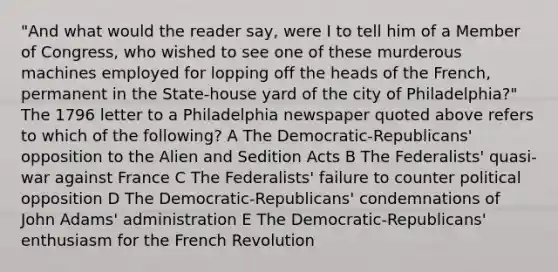 "And what would the reader say, were I to tell him of a Member of Congress, who wished to see one of these murderous machines employed for lopping off the heads of the French, permanent in the State-house yard of the city of Philadelphia?" The 1796 letter to a Philadelphia newspaper quoted above refers to which of the following? A The Democratic-Republicans' opposition to the Alien and Sedition Acts B The Federalists' quasi-war against France C The Federalists' failure to counter political opposition D The Democratic-Republicans' condemnations of John Adams' administration E The Democratic-Republicans' enthusiasm for the French Revolution