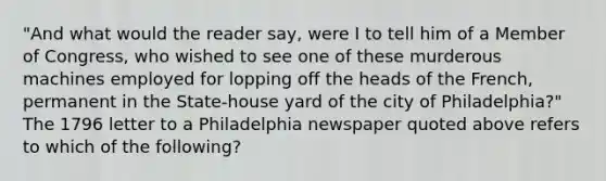 "And what would the reader say, were I to tell him of a Member of Congress, who wished to see one of these murderous machines employed for lopping off the heads of the French, permanent in the State-house yard of the city of Philadelphia?" The 1796 letter to a Philadelphia newspaper quoted above refers to which of the following?