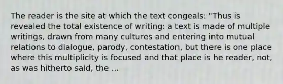 The reader is the site at which the text congeals: "Thus is revealed the total existence of writing: a text is made of multiple writings, drawn from many cultures and entering into mutual relations to dialogue, parody, contestation, but there is one place where this multiplicity is focused and that place is he reader, not, as was hitherto said, the ...