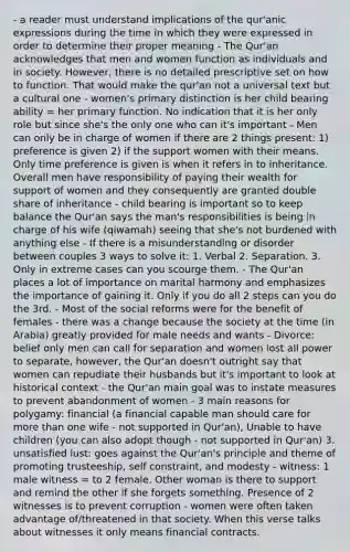 - a reader must understand implications of the qur'anic expressions during the time in which they were expressed in order to determine their proper meaning - The Qur'an acknowledges that men and women function as individuals and in society. However, there is no detailed prescriptive set on how to function. That would make the qur'an not a universal text but a cultural one - women's primary distinction is her child bearing ability = her primary function. No indication that it is her only role but since she's the only one who can it's important - Men can only be in charge of women if there are 2 things present: 1) preference is given 2) if the support women with their means. Only time preference is given is when it refers in to inheritance. Overall men have responsibility of paying their wealth for support of women and they consequently are granted double share of inheritance - child bearing is important so to keep balance the Qur'an says the man's responsibilities is being in charge of his wife (qiwamah) seeing that she's not burdened with anything else - If there is a misunderstanding or disorder between couples 3 ways to solve it: 1. Verbal 2. Separation. 3. Only in extreme cases can you scourge them. - The Qur'an places a lot of importance on marital harmony and emphasizes the importance of gaining it. Only if you do all 2 steps can you do the 3rd. - Most of the social reforms were for the benefit of females - there was a change because the society at the time (in Arabia) greatly provided for male needs and wants - Divorce: belief only men can call for separation and women lost all power to separate, however, the Qur'an doesn't outright say that women can repudiate their husbands but it's important to look at historical context - the Qur'an main goal was to instate measures to prevent abandonment of women - 3 main reasons for polygamy: financial (a financial capable man should care for more than one wife - not supported in Qur'an), Unable to have children (you can also adopt though - not supported in Qur'an) 3. unsatisfied lust: goes against the Qur'an's principle and theme of promoting trusteeship, self constraint, and modesty - witness: 1 male witness = to 2 female. Other woman is there to support and remind the other if she forgets something. Presence of 2 witnesses is to prevent corruption - women were often taken advantage of/threatened in that society. When this verse talks about witnesses it only means financial contracts.