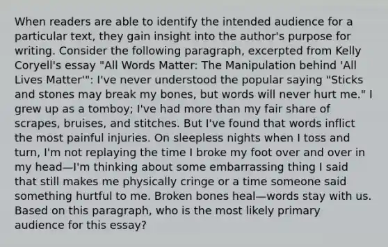 When readers are able to identify the intended audience for a particular text, they gain insight into the author's purpose for writing. Consider the following paragraph, excerpted from Kelly Coryell's essay "All Words Matter: The Manipulation behind 'All Lives Matter'": I've never understood the popular saying "Sticks and stones may break my bones, but words will never hurt me." I grew up as a tomboy; I've had more than my fair share of scrapes, bruises, and stitches. But I've found that words inflict the most painful injuries. On sleepless nights when I toss and turn, I'm not replaying the time I broke my foot over and over in my head—I'm thinking about some embarrassing thing I said that still makes me physically cringe or a time someone said something hurtful to me. Broken bones heal—words stay with us. Based on this paragraph, who is the most likely primary audience for this essay?