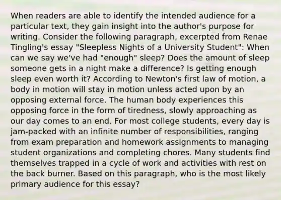 When readers are able to identify the intended audience for a particular text, they gain insight into the author's purpose for writing. Consider the following paragraph, excerpted from Renae Tingling's essay "Sleepless Nights of a University Student": When can we say we've had "enough" sleep? Does the amount of sleep someone gets in a night make a difference? Is getting enough sleep even worth it? According to Newton's first law of motion, a body in motion will stay in motion unless acted upon by an opposing external force. The human body experiences this opposing force in the form of tiredness, slowly approaching as our day comes to an end. For most college students, every day is jam-packed with an infinite number of responsibilities, ranging from exam preparation and homework assignments to managing student organizations and completing chores. Many students find themselves trapped in a cycle of work and activities with rest on the back burner. Based on this paragraph, who is the most likely primary audience for this essay?