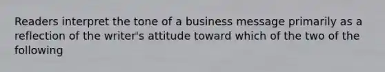 Readers interpret the tone of a business message primarily as a reflection of the writer's attitude toward which of the two of the following