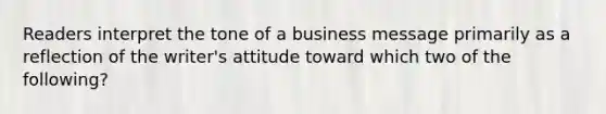 Readers interpret the tone of a business message primarily as a reflection of the writer's attitude toward which two of the following?