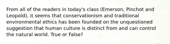 From all of the readers in today's class (Emerson, Pinchot and Leopold), it seems that conservationism and traditional environmental ethics has been founded on the unquestioned suggestion that human culture is distinct from and can control the natural world. True or False?