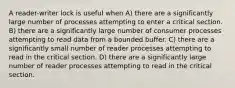 A reader-writer lock is useful when A) there are a significantly large number of processes attempting to enter a critical section. B) there are a significantly large number of consumer processes attempting to read data from a bounded buffer. C) there are a significantly small number of reader processes attempting to read in the critical section. D) there are a significantly large number of reader processes attempting to read in the critical section.