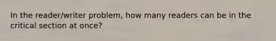 In the reader/writer problem, how many readers can be in the critical section at once?