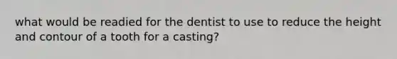 what would be readied for the dentist to use to reduce the height and contour of a tooth for a casting?