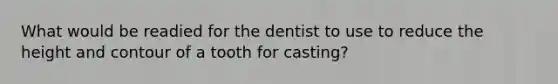 What would be readied for the dentist to use to reduce the height and contour of a tooth for casting?