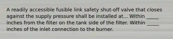 A readily accessible fusible link safety shut-off valve that closes against the supply pressure shall be installed at... Within _____ inches from the filter on the tank side of the filter. Within _____ inches of the inlet connection to the burner.