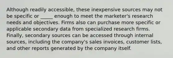 Although readily accessible, these inexpensive sources may not be specific or _____ enough to meet the marketer's research needs and objectives. Firms also can purchase more specific or applicable secondary data from specialized research firms. Finally, secondary sources can be accessed through internal sources, including the company's sales invoices, customer lists, and other reports generated by the company itself.