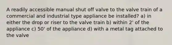 A readily accessible manual shut off valve to the valve train of a commercial and industrial type appliance be installed? a) in either the drop or riser to the valve train b) within 2' of the appliance c) 50' of the appliance d) with a metal tag attached to the valve