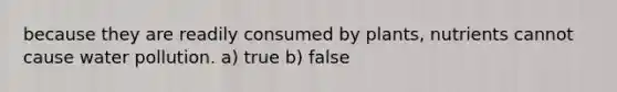 because they are readily consumed by plants, nutrients cannot cause water pollution. a) true b) false