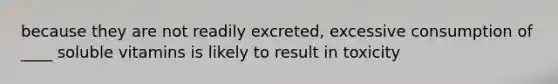 because they are not readily excreted, excessive consumption of ____ soluble vitamins is likely to result in toxicity