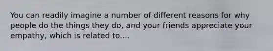 You can readily imagine a number of different reasons for why people do the things they do, and your friends appreciate your empathy, which is related to....