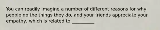 You can readily imagine a number of different reasons for why people do the things they do, and your friends appreciate your empathy, which is related to __________.