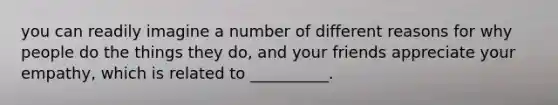 you can readily imagine a number of different reasons for why people do the things they do, and your friends appreciate your empathy, which is related to __________.