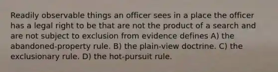 Readily observable things an officer sees in a place the officer has a legal right to be that are not the product of a search and are not subject to exclusion from evidence defines A) the abandoned-property rule. B) the plain-view doctrine. C) the exclusionary rule. D) the hot-pursuit rule.