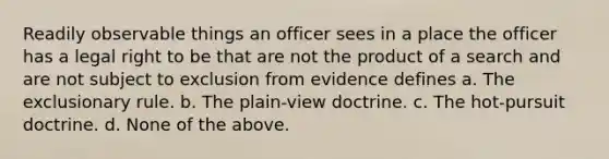 Readily observable things an officer sees in a place the officer has a legal right to be that are not the product of a search and are not subject to exclusion from evidence defines a. The exclusionary rule. b. The plain-view doctrine. c. The hot-pursuit doctrine. d. None of the above.