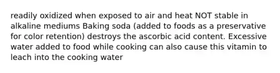 readily oxidized when exposed to air and heat NOT stable in alkaline mediums Baking soda (added to foods as a preservative for color retention) destroys the ascorbic acid content. Excessive water added to food while cooking can also cause this vitamin to leach into the cooking water