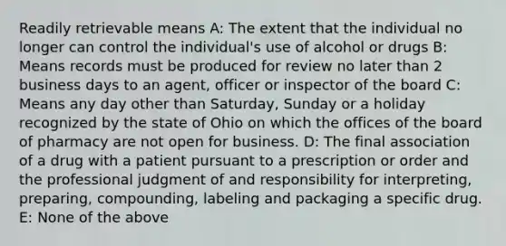 Readily retrievable means A: The extent that the individual no longer can control the individual's use of alcohol or drugs B: Means records must be produced for review no later than 2 business days to an agent, officer or inspector of the board C: Means any day other than Saturday, Sunday or a holiday recognized by the state of Ohio on which the offices of the board of pharmacy are not open for business. D: The final association of a drug with a patient pursuant to a prescription or order and the professional judgment of and responsibility for interpreting, preparing, compounding, labeling and packaging a specific drug. E: None of the above