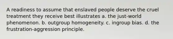 A readiness to assume that enslaved people deserve the cruel treatment they receive best illustrates a. the just-world phenomenon. b. outgroup homogeneity. c. ingroup bias. d. the frustration-aggression principle.