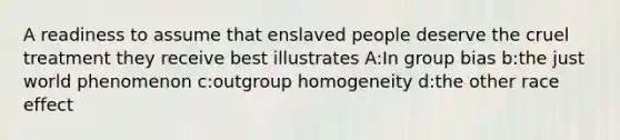 A readiness to assume that enslaved people deserve the cruel treatment they receive best illustrates A:In group bias b:the just world phenomenon c:outgroup homogeneity d:the other race effect