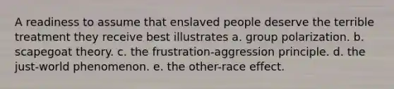 A readiness to assume that enslaved people deserve the terrible treatment they receive best illustrates a. group polarization. b. scapegoat theory. c. the frustration-aggression principle. d. the just-world phenomenon. e. the other-race effect.