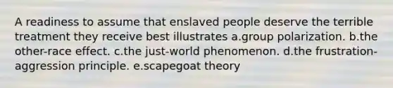 A readiness to assume that enslaved people deserve the terrible treatment they receive best illustrates a.group polarization. b.the other-race effect. c.the just-world phenomenon. d.the frustration-aggression principle. e.scapegoat theory