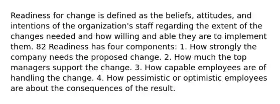 Readiness for change is defined as the beliefs, attitudes, and intentions of the organization's staff regarding the extent of the changes needed and how willing and able they are to implement them. 82 Readiness has four components: 1. How strongly the company needs the proposed change. 2. How much the top managers support the change. 3. How capable employees are of handling the change. 4. How pessimistic or optimistic employees are about the consequences of the result.