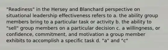 "Readiness" in the Hersey and Blanchard perspective on situational leadership effectiveness refers to a. the ability group members bring to a particular task or activity b. the ability to "sell" group members on a particular decision c. a willingness, or confidence, commitment, and motivation a group member exhibits to accomplish a specific task d. "a" and "c"