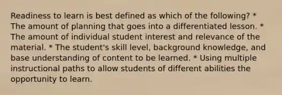 Readiness to learn is best defined as which of the following? * The amount of planning that goes into a differentiated lesson. * The amount of individual student interest and relevance of the material. * The student's skill level, background knowledge, and base understanding of content to be learned. * Using multiple instructional paths to allow students of different abilities the opportunity to learn.