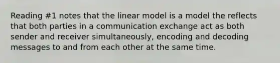 Reading #1 notes that the linear model is a model the reflects that both parties in a communication exchange act as both sender and receiver simultaneously, encoding and decoding messages to and from each other at the same time.