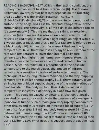 READING 2 RADIATIVE HEAT LOSS: In the resting condition, the primary mechanism of heat loss is radiation [6]. The Stefan-Boltzmann law states that heat loss depends on the radiating area as where σ is the Stefan-Boltzmann constant (1.36x10−11Kcal/m2s∘K4),T2 is the absolute temperature of the surface of the body, and T1 is the absolute temperature of the surroundings. The emissivity, e, of the skin in the infrared region is approximately 1. This means that the skin is an excellent absorber (which means it is also an excellent radiator) that reflects no radiation; in the visible light range an object with e = 1 would appear black and thus a perfect radiator is referred to as a black body [10]. A man of surface area 1.8m2 and body temperature 34 ∘C therefore loses energy to a 25 ∘C room at the rate Skin temperature is lower than internal body core temperature but higher than normal room temperature. It is therefore possible to measure the infrared radiation from a person. Since this radiation is proportional to the absolute temperature to the fourth power, the amount of infrared radiation is a sensitive indicator of surface temperature. The technique of measuring infrared radiation and thereby mapping temperature is called thermography [11]. Thermography gives an indication of blood supply, since one of the main methods of heat transfer in the body is blood flow. A depressed skin temperature indicates a deficiency in blood flow to a given region. This could be caused by clotting, stroke, etc. A locally elevated temperature can indicate the presence of a malignant (cancerous) tumor. Such tumors grow very rapidly compared to other tissues and thus require an increased blood supply [11]. A man of surface area 1.8 m2 and body temperature 34 ∘C was determined to lose energy to a 25 ∘C room at the rate of 88 Kcal/hr. Compare this to the basal metabolic rate of a 65 kg man using Kleiber's Law. What does this suggest about radiative heat loss?