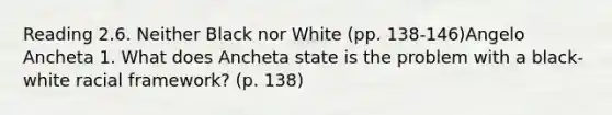 Reading 2.6. Neither Black nor White (pp. 138-146)Angelo Ancheta 1. What does Ancheta state is the problem with a black-white racial framework? (p. 138)