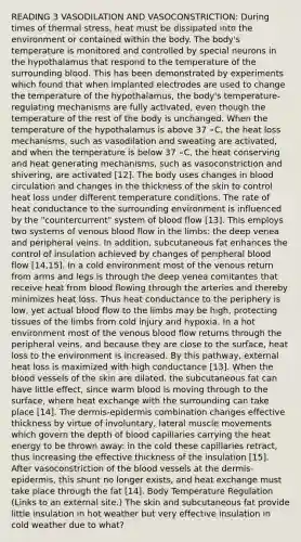 READING 3 VASODILATION AND VASOCONSTRICTION: During times of thermal stress, heat must be dissipated into the environment or contained within the body. The body's temperature is monitored and controlled by special neurons in the hypothalamus that respond to the temperature of the surrounding blood. This has been demonstrated by experiments which found that when implanted electrodes are used to change the temperature of the hypothalamus, the body's temperature-regulating mechanisms are fully activated, even though the temperature of the rest of the body is unchanged. When the temperature of the hypothalamus is above 37 ∘C, the heat loss mechanisms, such as vasodilation and sweating are activated, and when the temperature is below 37 ∘C, the heat conserving and heat generating mechanisms, such as vasoconstriction and shivering, are activated [12]. The body uses changes in blood circulation and changes in the thickness of the skin to control heat loss under different temperature conditions. The rate of heat conductance to the surrounding environment is influenced by the "countercurrent" system of blood flow [13]. This employs two systems of venous blood flow in the limbs: the deep venea and peripheral veins. In addition, subcutaneous fat enhances the control of insulation achieved by changes of peripheral blood flow [14,15]. In a cold environment most of the venous return from arms and legs is through the deep venea comitantes that receive heat from blood flowing through the arteries and thereby minimizes heat loss. Thus heat conductance to the periphery is low, yet actual blood flow to the limbs may be high, protecting tissues of the limbs from cold injury and hypoxia. In a hot environment most of the venous blood flow returns through the peripheral veins, and because they are close to the surface, heat loss to the environment is increased. By this pathway, external heat loss is maximized with high conductance [13]. When the blood vessels of the skin are dilated, the subcutaneous fat can have little effect, since warm blood is moving through to the surface, where heat exchange with the surrounding can take place [14]. The dermis-epidermis combination changes effective thickness by virtue of involuntary, lateral muscle movements which govern the depth of blood capillaries carrying the heat energy to be thrown away: in the cold these capillaries retract, thus increasing the effective thickness of the insulation [15]. After vasoconstriction of the blood vessels at the dermis-epidermis, this shunt no longer exists, and heat exchange must take place through the fat [14]. Body Temperature Regulation (Links to an external site.) The skin and subcutaneous fat provide little insulation in hot weather but very effective insulation in cold weather due to what?