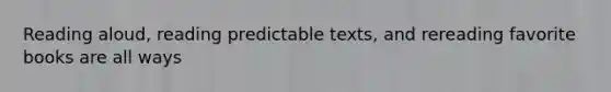 Reading aloud, reading predictable texts, and rereading favorite books are all ways