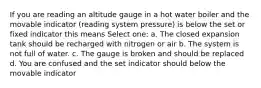 If you are reading an altitude gauge in a hot water boiler and the movable indicator (reading system pressure) is below the set or fixed indicator this means Select one: a. The closed expansion tank should be recharged with nitrogen or air b. The system is not full of water. c. The gauge is broken and should be replaced d. You are confused and the set indicator should below the movable indicator