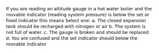 If you are reading an altitude gauge in a hot water boiler and the movable indicator (reading system pressure) is below the set or fixed indicator this means Select one: a. The closed expansion tank should be recharged with nitrogen or air b. The system is not full of water. c. The gauge is broken and should be replaced d. You are confused and the set indicator should below the movable indicator