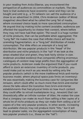 In your reading from Anita Elberse, you encountered the perspective of audiences as commodities or markets. The idea here is that audiences have economic value and they can be bought and sold (e.g., a TV network can sell the audience of a show to an advertiser) In 2004, Chris Anderson (editor of Wired magazine) described what he called the Long Tail of media, where increased choice leads to more specialized consumption. He argued that by making niche content available, audiences are afforded the opportunity to choose that content, where before they may not have had that option. The result is a huge number of niche products, that can be profitable when aggregated. The "Long Tail" He makes the case that infinite choice will lead to unending fragmentation, or a "long tail" distribution of media consumption. The slide offers an example of a long tail distribution. We see popular products in the "head" of the distribution and niche products in the "tail" If we look at the areas shaded blue and green, they look fairly similar in size. Anderson provided evidence that companies offering enormous catalogues of content reap large profits from the aggregation of niche products. Anderson made the argument that if you could afford to stock an extensive inventory of niche products, you could make just as much as you would by selling only the popular products (which is the more traditional brick-and-mortar business model, where physical space puts limits on inventory) He was essentially making the business case for companies like Amazon, which could offer so much more than brick-and-mortar stores He talks about the transition from brick-and-mortar establishments that had physical limits on how much content they could offer to virtual marketplaces (e.g., Amazon) that can theoretically offer an infinite number of titles. He makes the case that a company can make as much from selling a few copies of a whole lot of niche products as they can make from selling a lot of copies of a few very popular products. In other words, increasing the available choices may not produce more "hits," but it will lead to greater sales, via the aggregated consumption of many less popular products (i.e., those on the "tail").