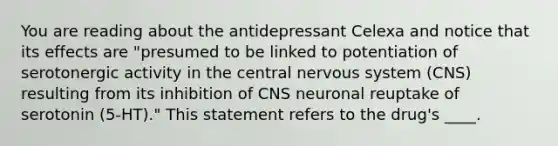 You are reading about the antidepressant Celexa and notice that its effects are "presumed to be linked to potentiation of serotonergic activity in the <a href='https://www.questionai.com/knowledge/kMmgwYXzPv-central-nervous-system' class='anchor-knowledge'>central nervous system</a> (CNS) resulting from its inhibition of CNS neuronal reuptake of serotonin (5-HT)." This statement refers to the drug's ____.