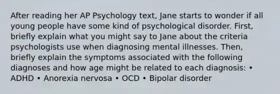 After reading her AP Psychology text, Jane starts to wonder if all young people have some kind of psychological disorder. First, briefly explain what you might say to Jane about the criteria psychologists use when diagnosing mental illnesses. Then, briefly explain the symptoms associated with the following diagnoses and how age might be related to each diagnosis: • ADHD • Anorexia nervosa • OCD • Bipolar disorder