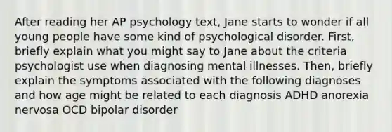 After reading her AP psychology text, Jane starts to wonder if all young people have some kind of psychological disorder. First, briefly explain what you might say to Jane about the criteria psychologist use when diagnosing mental illnesses. Then, briefly explain the symptoms associated with the following diagnoses and how age might be related to each diagnosis ADHD anorexia nervosa OCD bipolar disorder